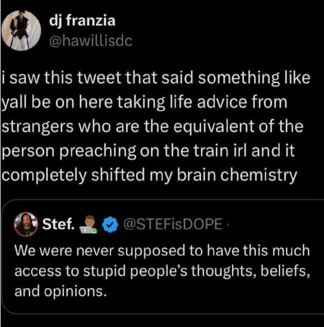 RchF4EY CLEVIES i saw this tweet that said something like yall be on here taking life advice from strangers who are the equivalent of the person preaching on the train irl and it completely shifted my brain chemistry y stef STEFisDOPE We were never supposed to have this much access to stupid peoples thoughts beliefs ENC T EN