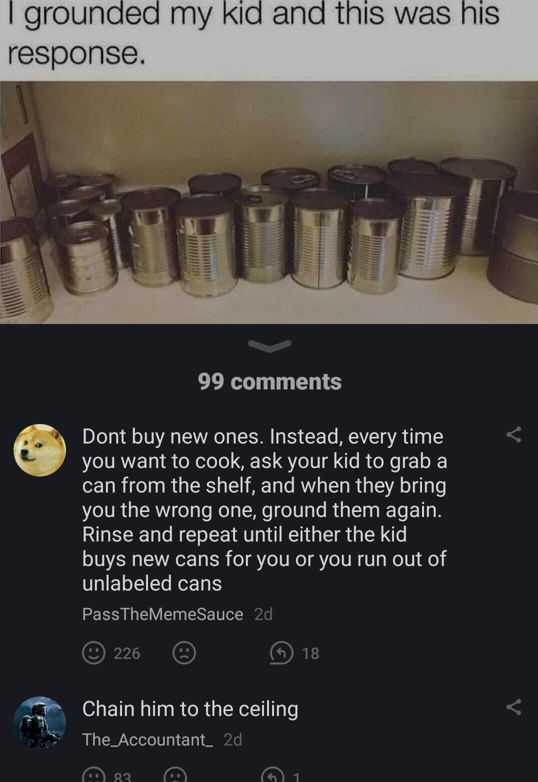 g 99 comments Dont buy new ones Instead every time you want to cook ask your kid to grab a can from the shelf and when they bring you the wrong one ground them again Rinse and repeat until either the kid buys new cans for you or you run out of GIELEELELE PassTheMemeSauce Chain him to the ceiling The_Accountant_ o o s