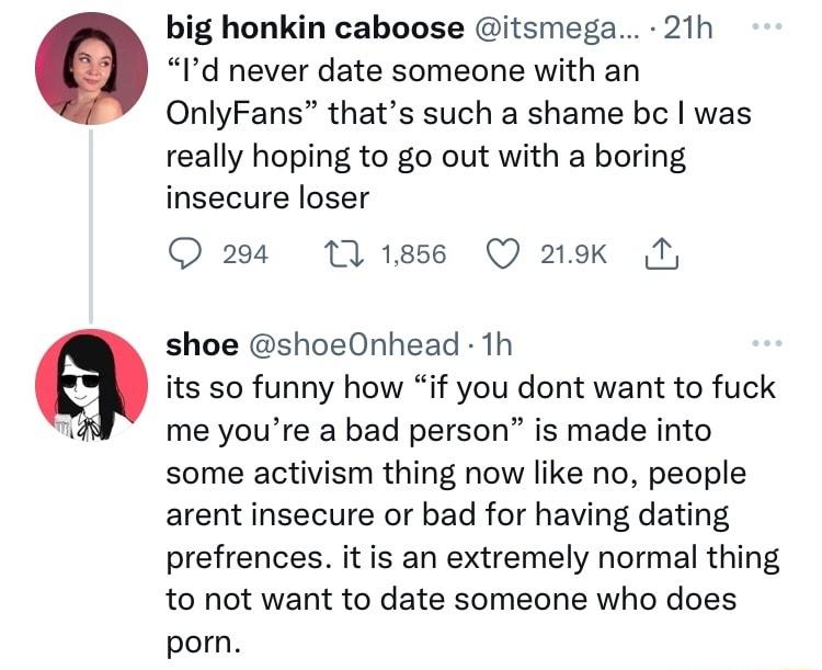 big honkin caboose itsmega 21h Id never date someone with an OnlyFans thats such a shame bc was really hoping to go out with a boring insecure loser 204 111856 Q 219k Ty shoe shoeOnhead 1h its so funny how if you dont want to fuck me youre a bad person is made into some activism thing now like no people arent insecure or bad for having dating prefrences it is an extremely normal thing to not want 