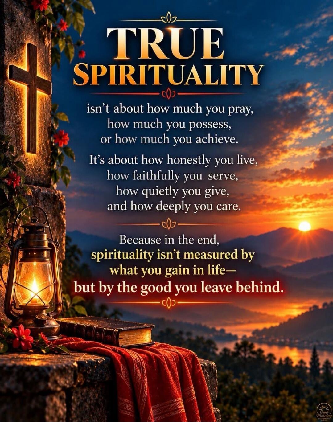 TRUE SPIRITUALITY isn't about how much you pray, how much you possess, or how much you achieve. It's about how honestly you live, how faithfully you serve, how quietly you give, and how deeply you care. Because in the end, spirituality isn't measured by what you gain in life— but by the good you leave behind. Good Morning