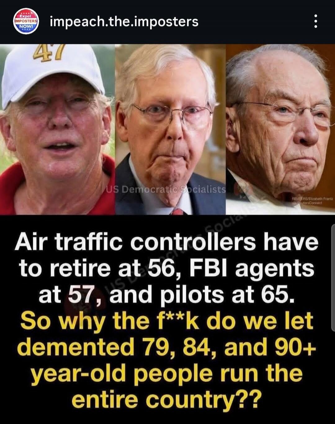 impeach.the.imposters EXPEL IMPOSTERS NOW! 47 Air traffic controllers have to retire at 56, FBI agents at 57, and pilots at 65. So why the f**k do we let demented 79, 84, and 90+ year-old people run the entire country??