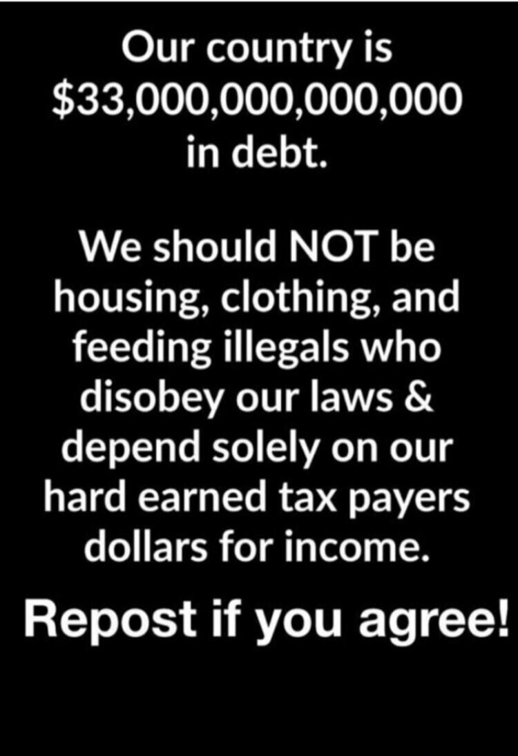 Our country is $33,000,000,000,000 in debt. We should NOT be housing, clothing, and feeding illegals who disobey our laws & depend solely on our hard earned tax payers dollars for income. Repost if you agree!