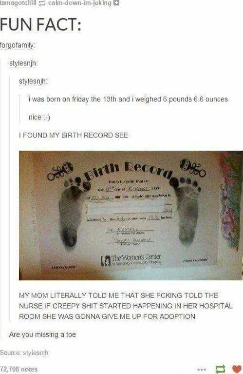 ChIl calm down im joking 3 FUN FACT orgotamlly stylesnjn stylesnjh was bom on friday the 13th and weighed pounds 6 6 ounces nlce FOUND MY BIRTH RECORD SEE MY MOM LITERALLY TOLD ME THAT SHE FCKING TOLD THE NURSE IF CREEPY SHIT STARTED HAPPENING IN HER HOSPITAL ROOM SHE WAS GONNA GIVE ME UP FOR ADOPTION Are you missing a toe 72708 ne