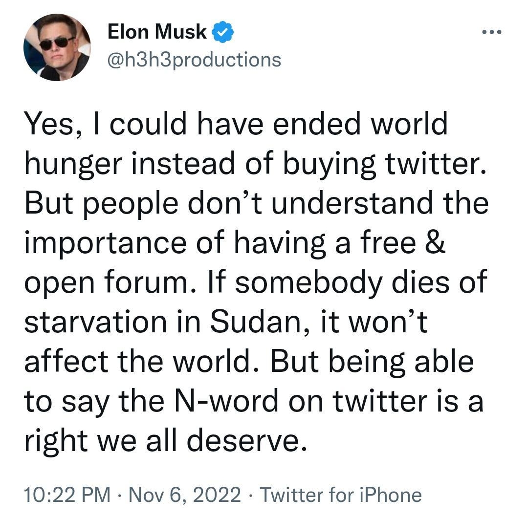 3 twittercomh3h3 Q Search Twitter Elon Musk h3h3productions Yes could have ended world hunger instead of buying twitter But people dont understand the importance of having a free open forum If somebody dies of starvation in Sudan it wont affect the world But being able to say the N word on twitter is a right we all deserve 1022 PM Nov 6 2022 Twitter for iPhone 41Retweets 3 Quote Tweets 393 Likes f