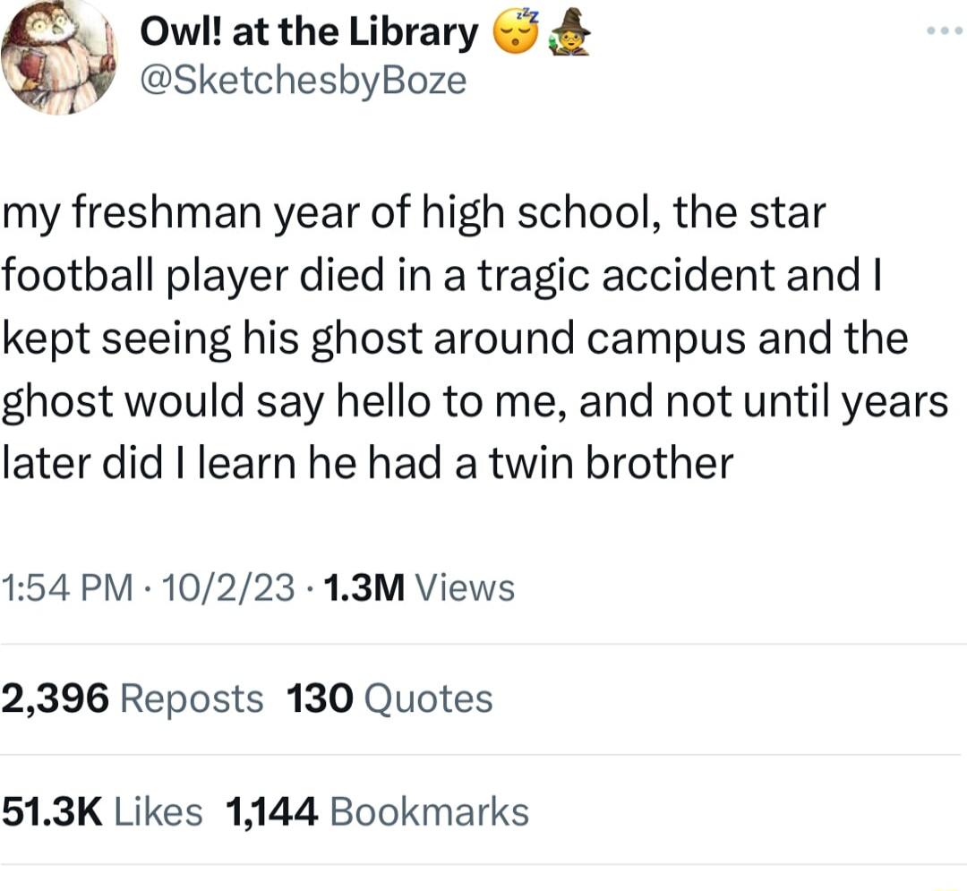 Owil at the Library 5 SketchesbyBoze my freshman year of high school the star football player died in a tragic accident and kept seeing his ghost around campus and the ghost would say hello to me and not until years later did learn he had a twin brother 154 PM 10223 13M Views 2396 Reposts 130 Quotes 513K Likes 1144 Bookmarks