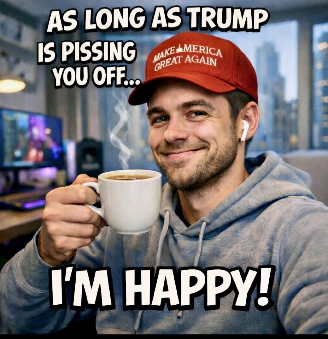 AS LONG AS TRUMP IS PISSING YOU OFF... I'M HAPPY! MAKE AMERICA GREAT AGAIN