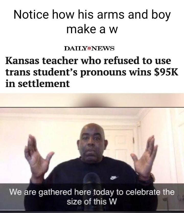 Notice how his arms and boy make a w DATLYSNEWS Kansas teacher who refused to use trans students pronouns wins 95K in settlement We are gathered here today to celebrate the size of this W