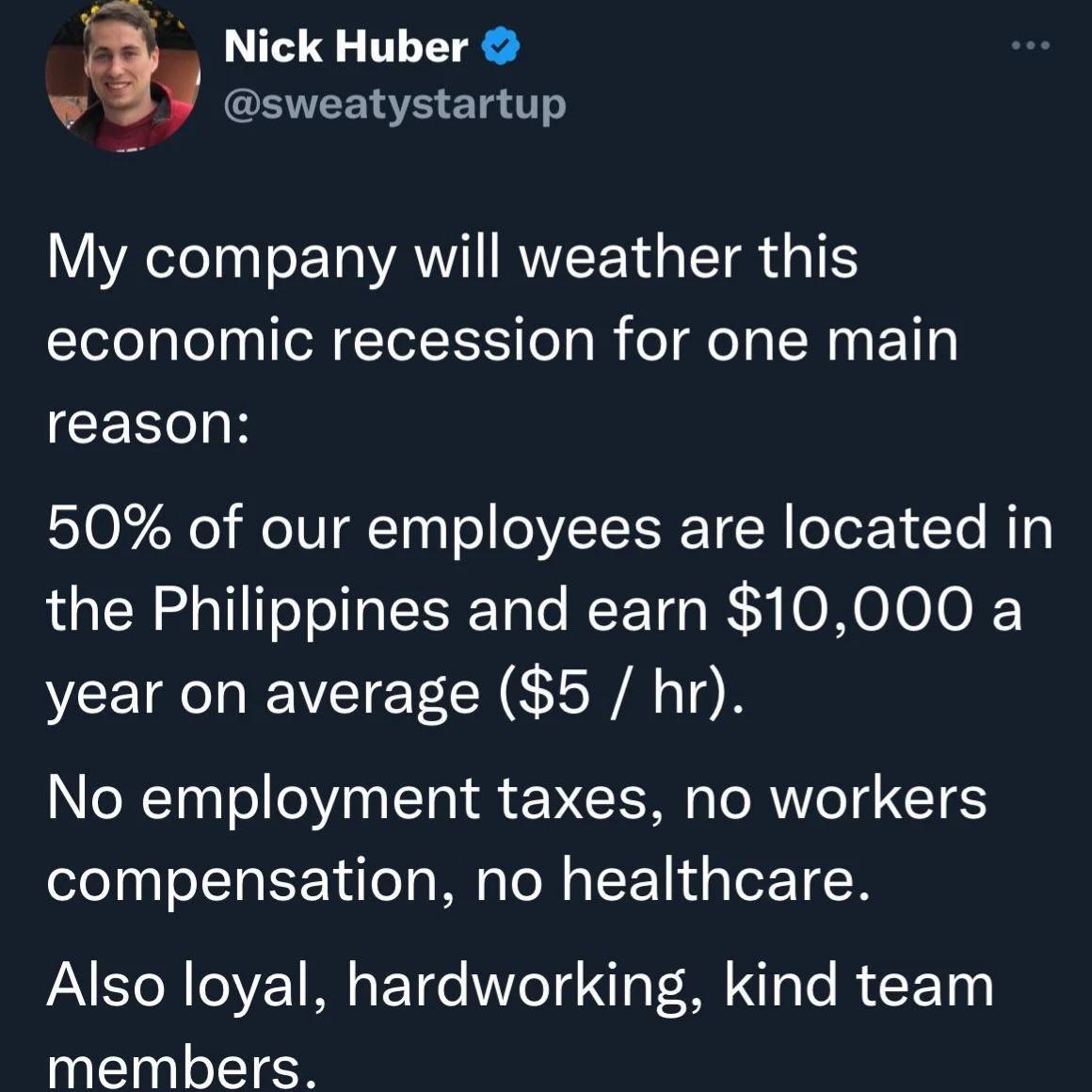 Nick Huber sweatystartup V YAeTeTyyT o ETo AN RTEN R TR T economic recession for one main CERIH 50 of our employees are located in the Philippines and earn 10000 a year on average 5 hr No employment taxes no workers compensation no healthcare Also loyal hardworking kind team members