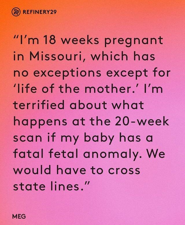 REFINERY29 Im 18 weeks pregnant in Missouri which has no exceptions except for life of the mother Im terrified about what happens at the 20 week scan if my baby has a fatal fetal anomaly We would have to cross state lines MEG