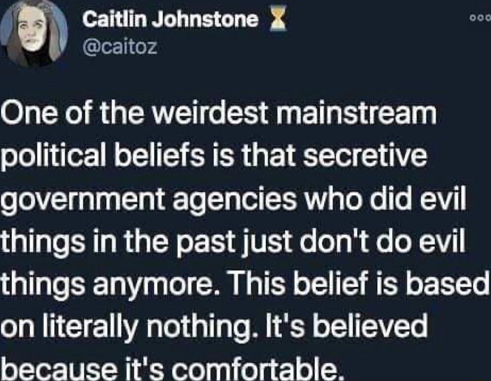 b Caitlin Johnstone X caitoz O X8 GERVEN e LN BT CET political beliefs is that secretive government agencies who did evil things in the past just dont do evil things anymore This belief is based on literally nothing Its believed because its comfortable