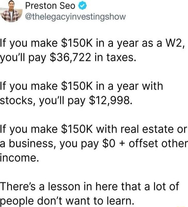 If you make $150K in a year as a W2, you’ll pay $36,722 in taxes.

If you make $150K in a year with stocks, you’ll pay $12,998.

If you make $150K with real estate or a business, you pay $0 + offset other income.

There’s a lesson in here that a lot of people don’t want to learn.