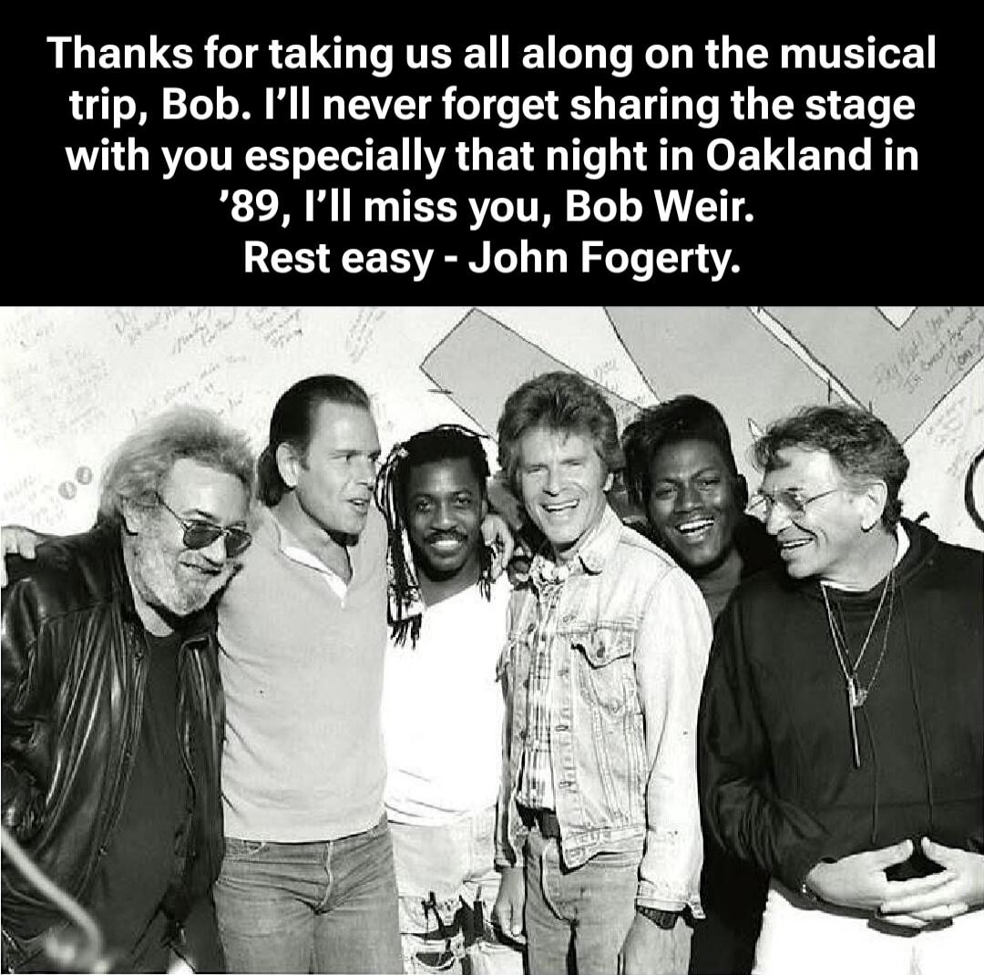 Thanks for taking us all along on the musical trip, Bob. I’ll never forget sharing the stage with you especially that night in Oakland in ’89, I’ll miss you, Bob Weir. Rest easy - John Fogerty.