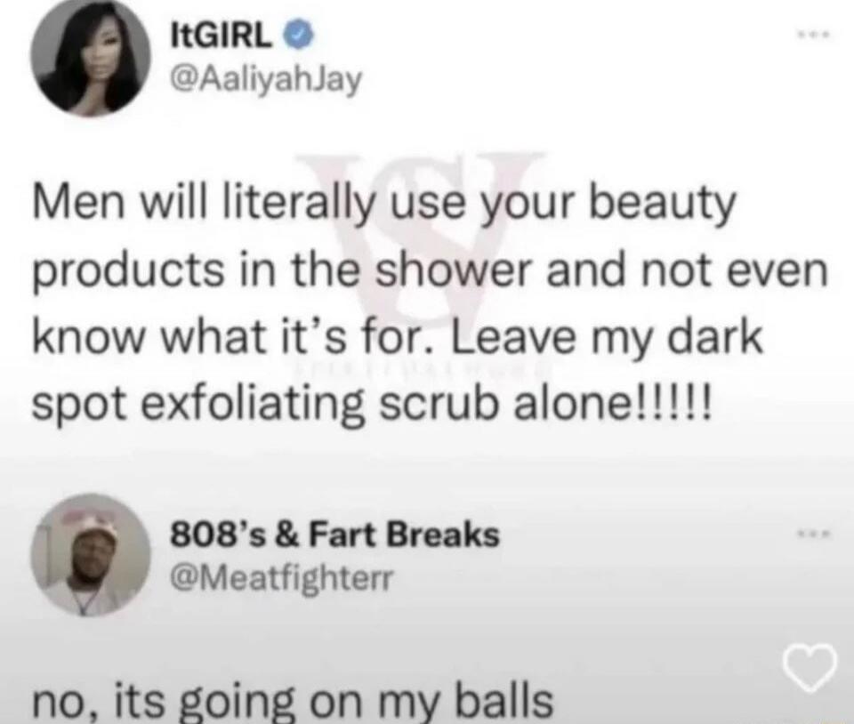 ItGIRL @AaliyahJay Men will literally use your beauty products in the shower and not even know what it's for. Leave my dark spot exfoliating scrub alone!!!! 808's & Fart Breaks @Meatfighterr no, its going on my balls