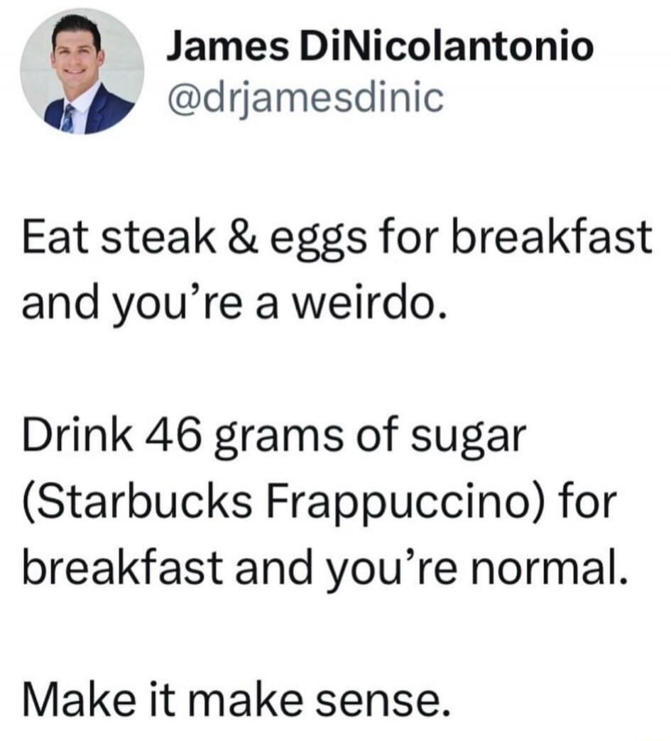 Eat steak & eggs for breakfast and you’re a weirdo.
Drink 46 grams of sugar (Starbucks Frappuccino) for breakfast and you’re normal.
Make it make sense.