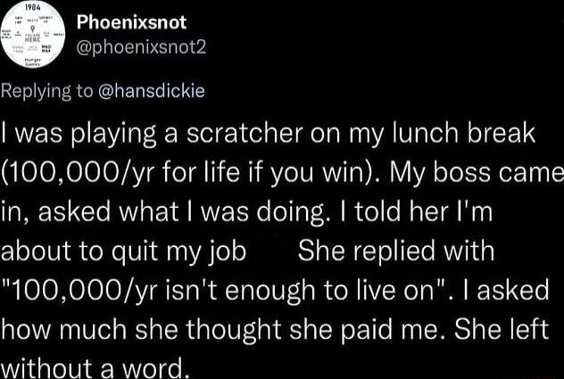 Phoenixsnot phoenixsnot2 Replying to hansdickie was playing a scratcher on my lunch break 100000yr for life if you win My boss came in asked what was doing told her Im about to quit my job She replied with 100000yr isnt enough to live on asked how much she thought she paid me She left without a word