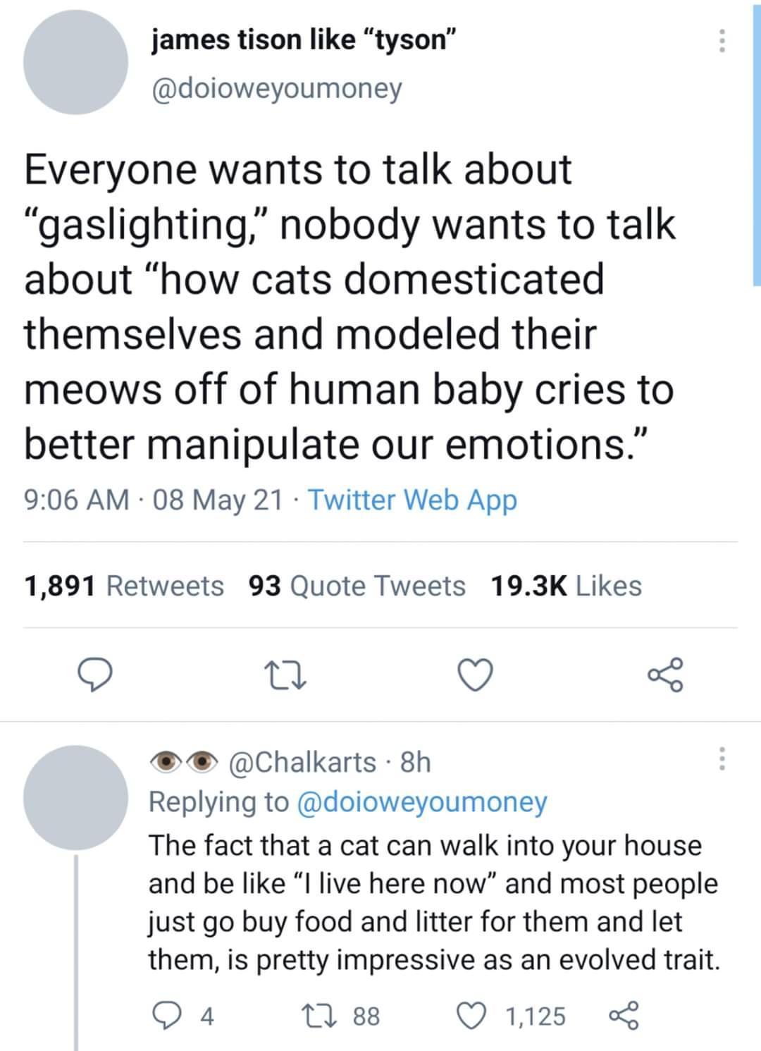 james tison like tyson doioweyoumoney Everyone wants to talk about gaslighting nobody wants to talk about how cats domesticated themselves and modeled their meows off of human baby cries to better manipulate our emotions 906 AM 08 May 21 Twitter Web App 1891 Retweets 93 Quote Tweets 193K Likes O 0 QO o Chalkarts 8h Replying to doioweyoumoney The fact that a cat can walk into your house and be like