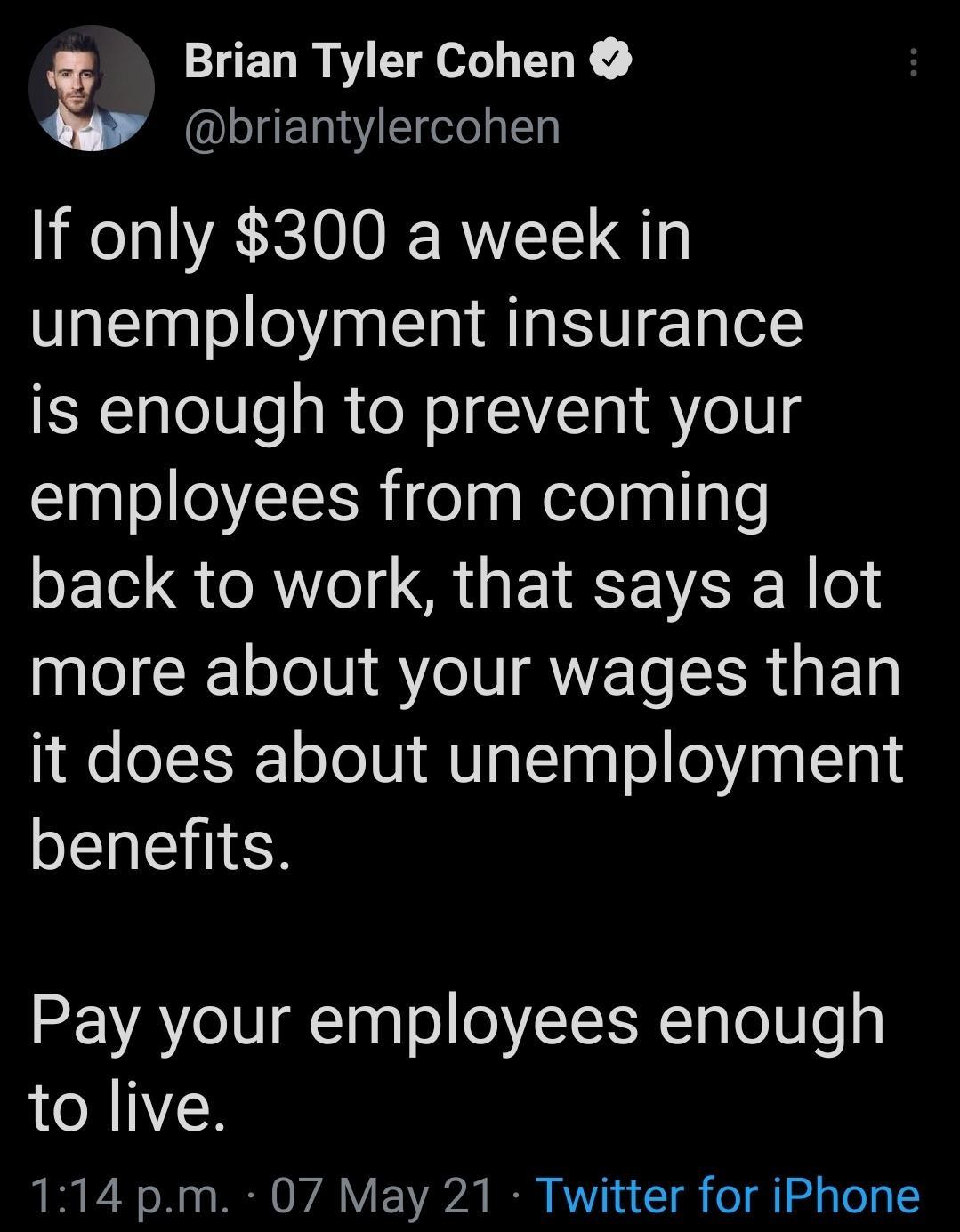 Brian Tyler Cohen briantylercohen If only 300 a week in unemployment insurance is enough to prevent your employees from coming back to work that says a lot more about your wages than it does about unemployment benefits Pay your employees enough to live 114 pm 07 May 21 Twitter for iPhone