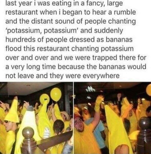 last year was eating in a fancy large restaurant when i began to hear a rumble and the distant sound of people chanting potassium potassium and suddenly hundreds of people dressed as bananas flood this restaurant chanting potassium over and over and we were trapped there for a very long time because the bananas would not leave and they were everywhere