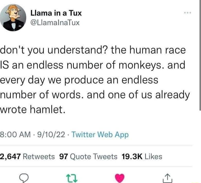 Llama in a Tux LlamalnaTux dont you understand the human race IS an endless number of monkeys and every day we produce an endless number of words and one of us already wrote hamlet 800 AM 91022 Twitter Web App 2647 Retweets 97 Quote Tweets 193K Likes T S