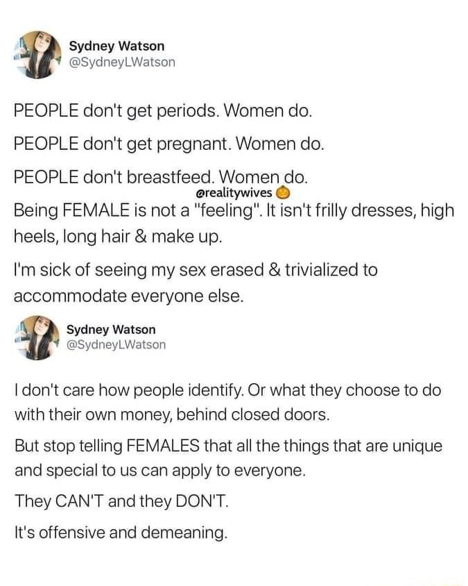 Sydney Watson ks SydneyLWatson PEOPLE dont get periods Women do PEOPLE dont get pregnant Women do PEOPLE dont breastfeed Women do erealitywives Being FEMALE is not a feeling It isnt frilly dresses high heels long hair make up Im sick of seeing my sex erased trivialized to accommodate everyone else Sydney Watson L SydneylL Watson dont care how people identify Or what they choose to do with their ow