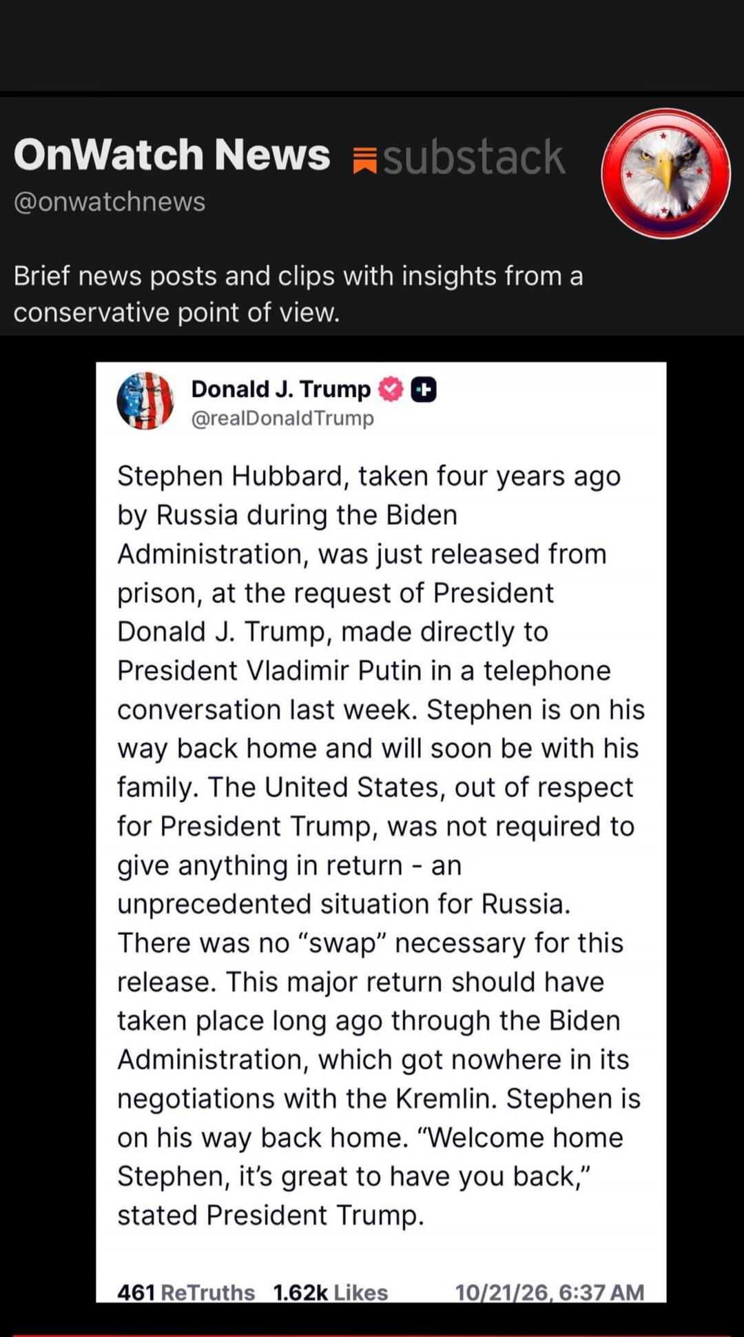 OnWatch News substack @onwatchnews Brief news posts and clips with insights from a conservative point of view. Donald J. Trump @realDonaldTrump Stephen Hubbard, taken four years ago by Russia during the Biden Administration, was just released from prison, at the request of President Donald J. Trump, made directly to President Vladimir Putin in a te