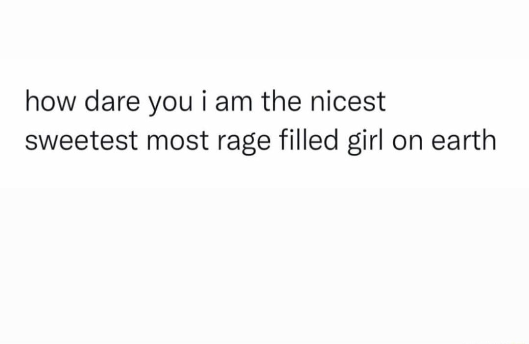 how dare you i am the nicest sweetest most rage filled girl on earth