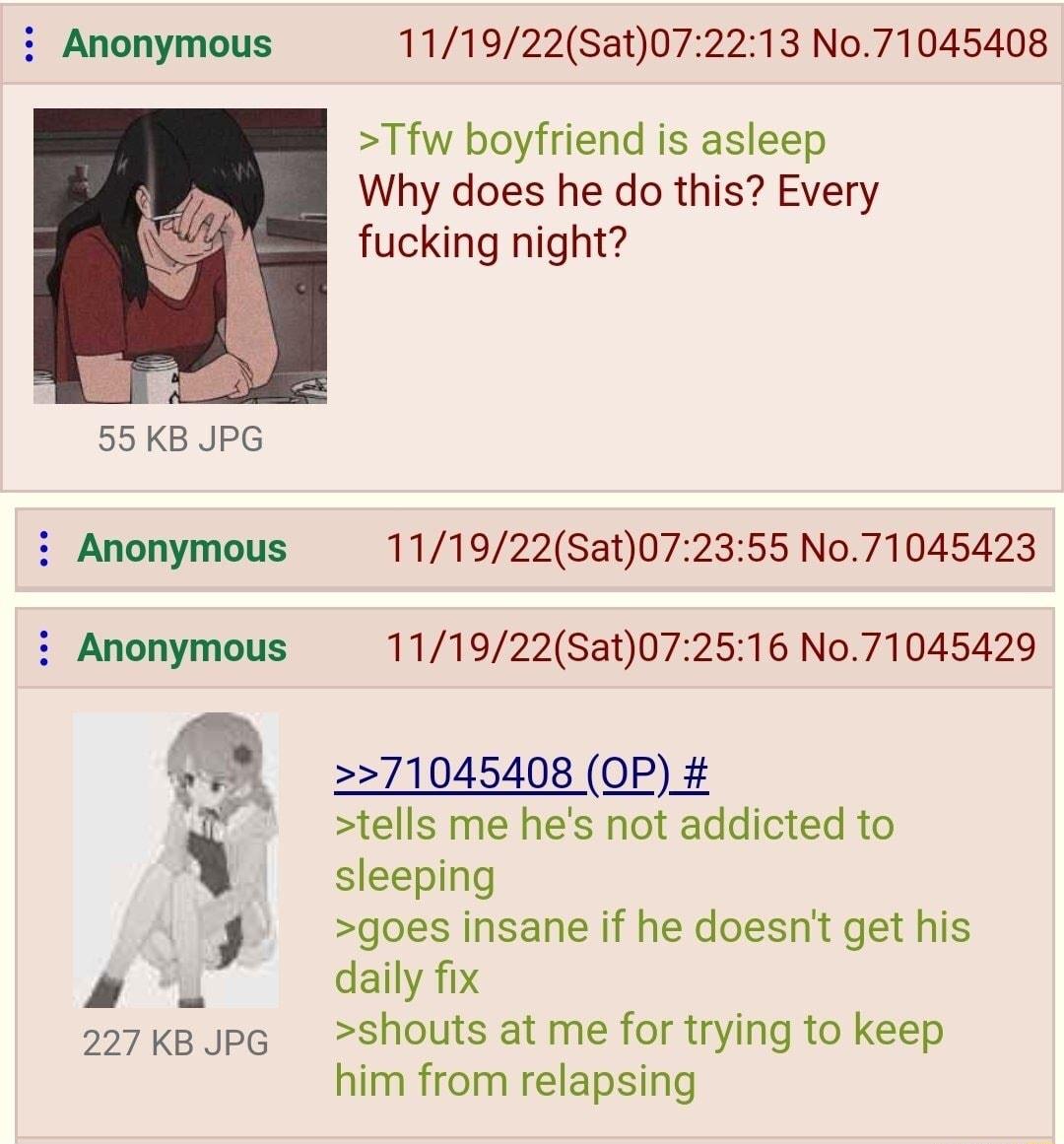 i Anonymous 111922Sat072213 No71045408 Tfw boyfriend is asleep Why does he do this Every fucking night 55KB JPG i Anonymous 111922Sat072355 No71045423 i Anonymous 111922Sat072516 No71045429 o8 71045408 0P tells me hes not addicted to sleeping goes insane if he doesnt get his VA daily fix 227kBJpG shouts at me for trying to keep him from relapsing