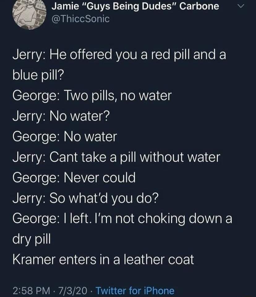 Jamie Guys Being Dudes Carbone ThiccSonic NIl R EXelilTe AV o NI le Noll Talo K blue pill George Two pills no water NTT AN R 1Td George No water Jerry Cant take a pill without water George Never could Jerry So whatd you do George left Im not choking down a dry pill Kramer enters in a leather coat 258 PM 7320 Twitter for iPhone