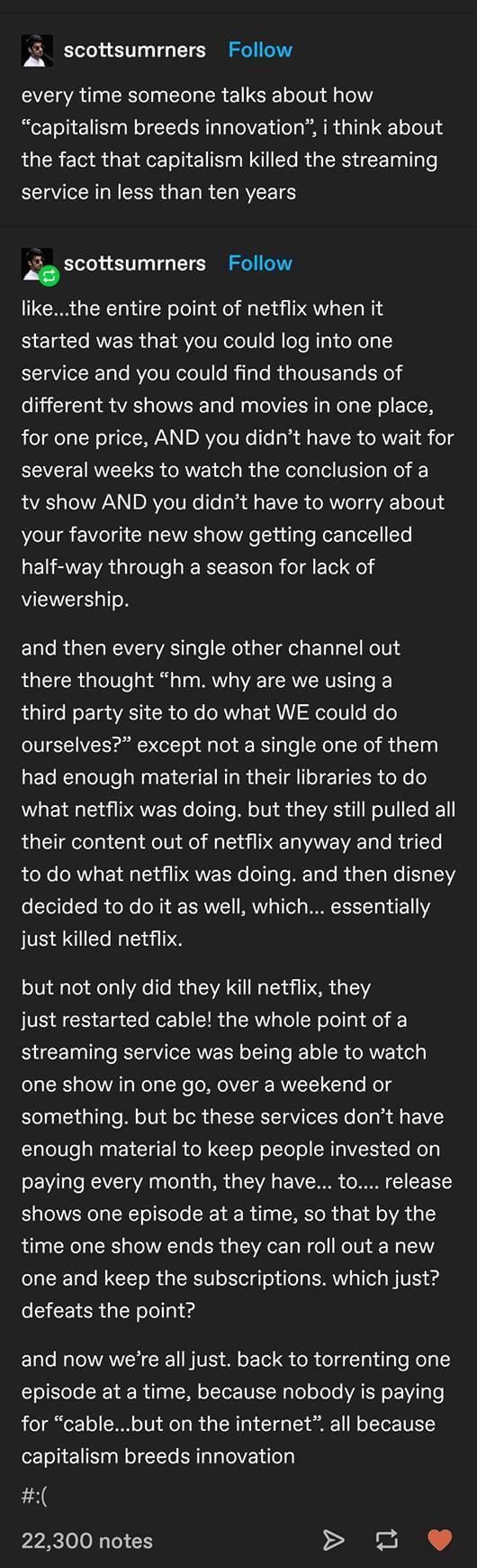 Ao Scottsumrners Follow every time someone talks about how capitalism breeds innovation i think about the fact that capitalism killed the streaming service in less than ten years scottsumrners Follow likethe entire point of netflix when it 5110 To ANVEER L EYAVoT VR olo1 o MloTe lTg doXoyI5 service and you could find thousands of o1 TTat VA aTolWVREE o To W g ToMV SR g Welg N o Yol W ol aeTa N o M