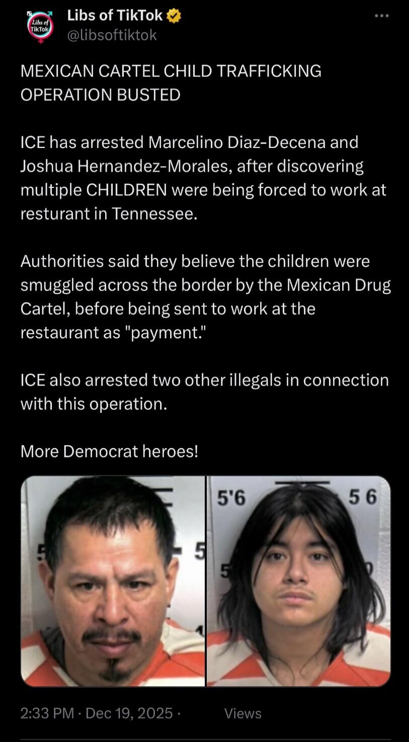 MEXICAN CARTEL CHILD TRAFFICKING OPERATION BUSTED

ICE has arrested Marcelino Diaz- Decena and Joshua Hernandez-Morales, after discovering multiple CHILDREN were being forced to work at resturant in Tennessee.

Authorities said they believe the children were smuggled across the border by the Mexican Drug Cartel, before being sent to work at the res
