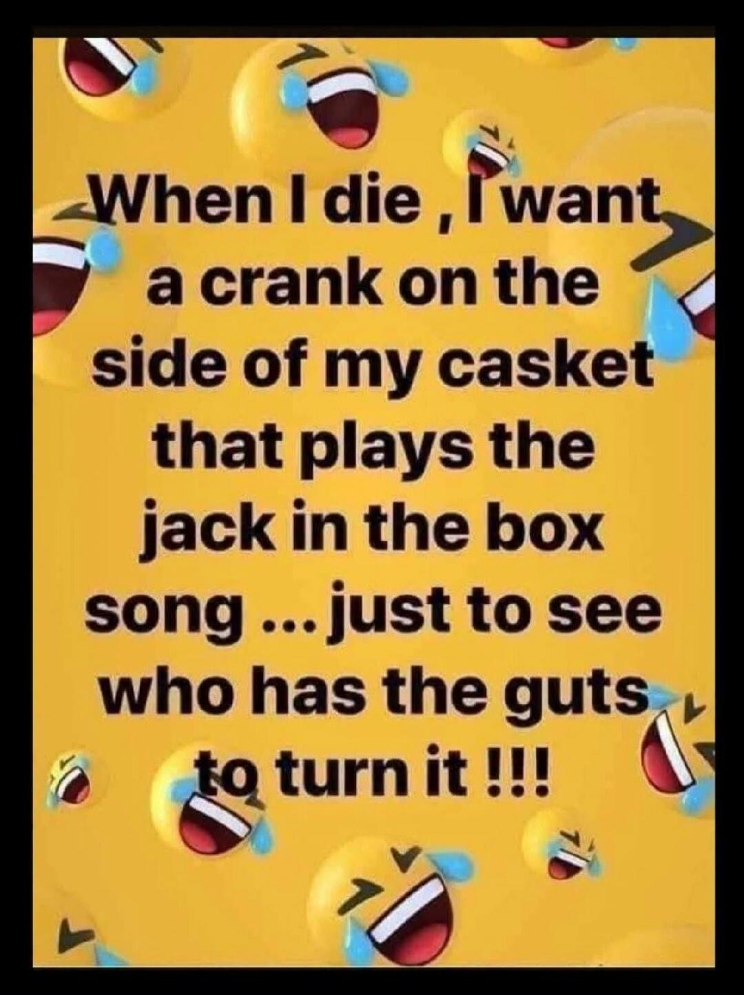 When I die, I want a crank on the side of my casket that plays the jack in the box song ... just to see who has the guts to turn it !!!