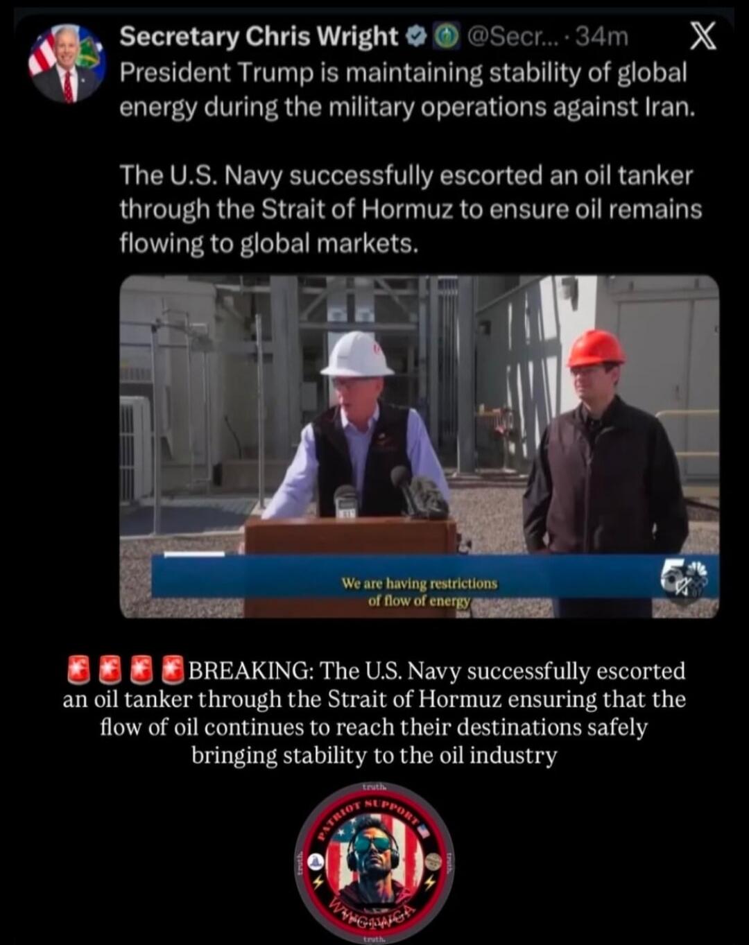 Secretary Chris Wright @Secr... 34m X President Trump is maintaining stability of global energy during the military operations against Iran. The U.S. Navy successfully escorted an oil tanker through the Strait of Hormuz to ensure oil remains flowing to global markets. We are having restrictions of flow of energy BREAKING: The U.S. Navy successfully
