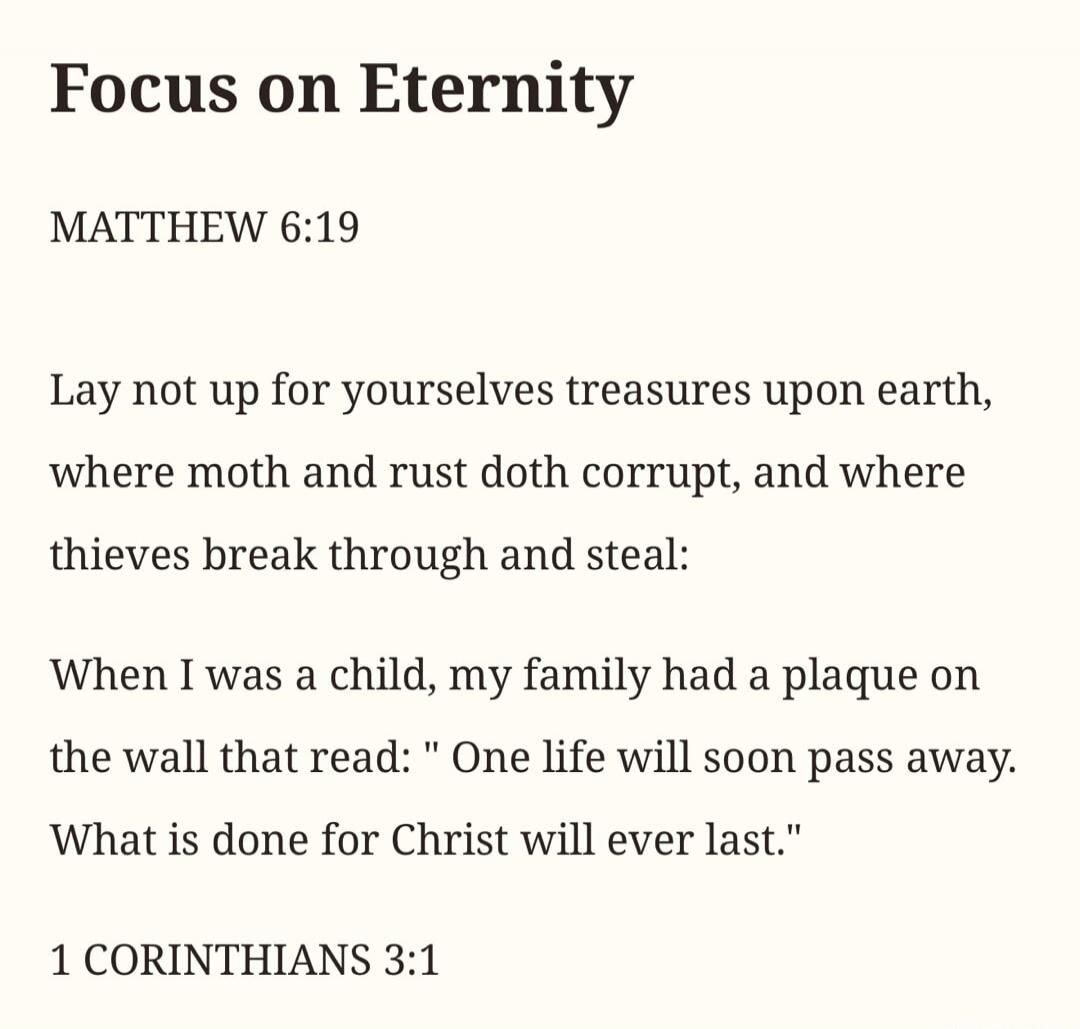 Focus on Eternity MATTHEW 6:19 Lay not up for yourselves treasures upon earth, where moth and rust doth corrupt, and where thieves break through and steal: When I was a child, my family had a plaque on the wall that read: 