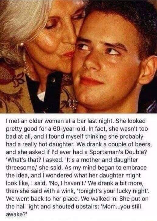 I met an older woman at a bar last night She looked pretty good for a 60 year old In fact she wasnt too bad at all and found myself thinking she probably had a really hot daughter We drank a couple of beers and she asked if Id ever had a Sportsmans Double Whats that asked Its a mother and daughter threesome she said As my mind began to embrace the idea and wondered what her daughter might look lik