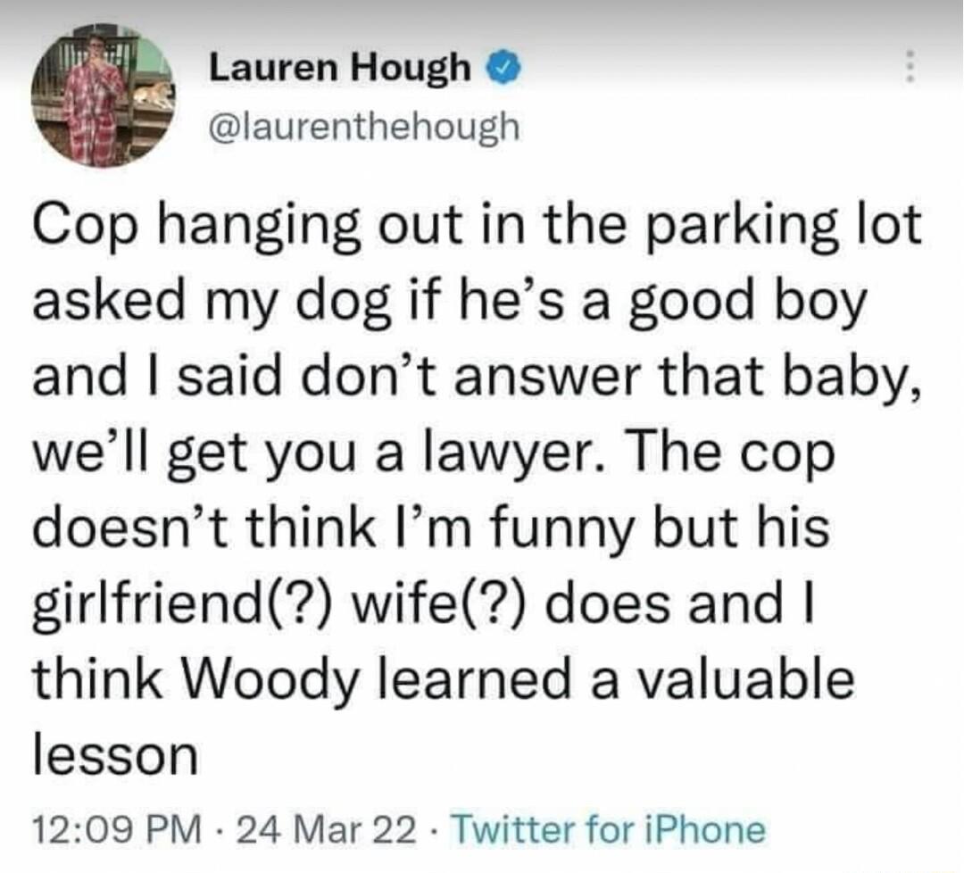 Lauren Hough laurenthehough Cop hanging out in the parking lot asked my dog if hes a good boy and said dont answer that baby well get you a lawyer The cop doesnt think Im funny but his girlfriend wife does and think Woody learned a valuable lesson 1209 PM 24 Mar 22 Twitter for iPhone