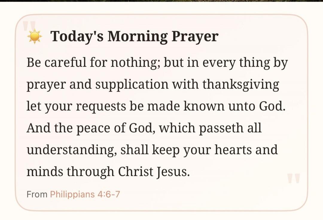 Today's Morning Prayer. Be careful for nothing; but in every thing by prayer and supplication with thanksgiving let your requests be made known unto God. And the peace of God, which passeth all understanding, shall keep your hearts and minds through Christ Jesus. From Philippians 4:6-7