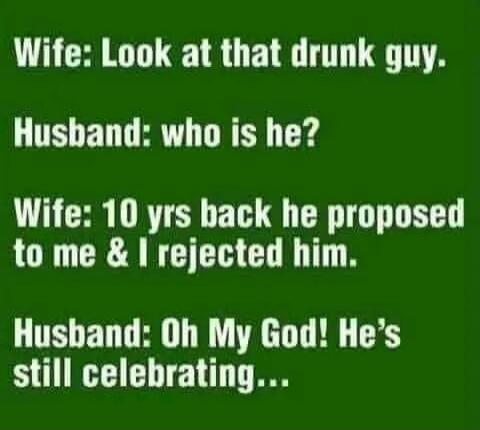 Wife: Look at that drunk guy.
Husband: who is he?
Wife: 10 yrs back he proposed to me & I rejected him.
Husband: Oh My God! He's still celebrating...