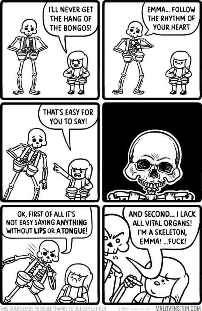 ILL NEVER GET THE HANG OF THE BONGOS THATS EASY FOR YOU TO SAY OK FIRST OF ALL ITS NOT EASY SAYING ANYTHING WITHOUT LIPS OR ATONGUE EMMA FOLLOW THE RHYTHM OF YOUR HEART ALL VITAL ORGANS IM A SKELETON EMMA __FUCK