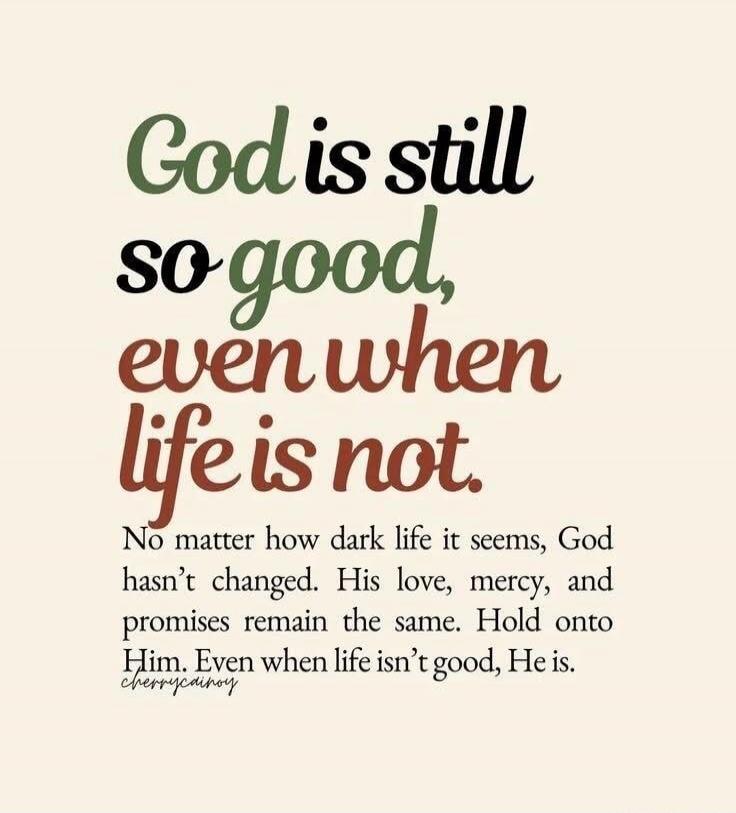 God is still so good, even when life is not. No matter how dark life it seems, God hasn't changed. His love, mercy, and promises remain the same. Hold onto Him. Even when life isn't good, He is.
