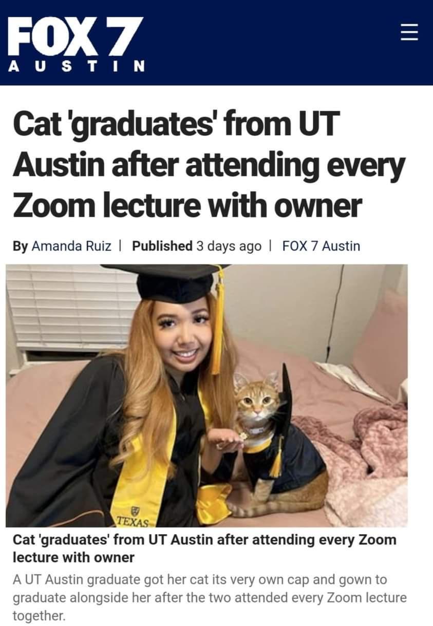 Cat graduates from UT Austin after attending every Zoom lecture with owner By Amanda Ruiz Published 3 days ago FOX 7 Austin Cat graduates from UT Austin after attending every Zoom lecture with owner A UT Austin graduate got her cat its very own cap and gown to graduate alongside her after the two attended every Zoom lecture together