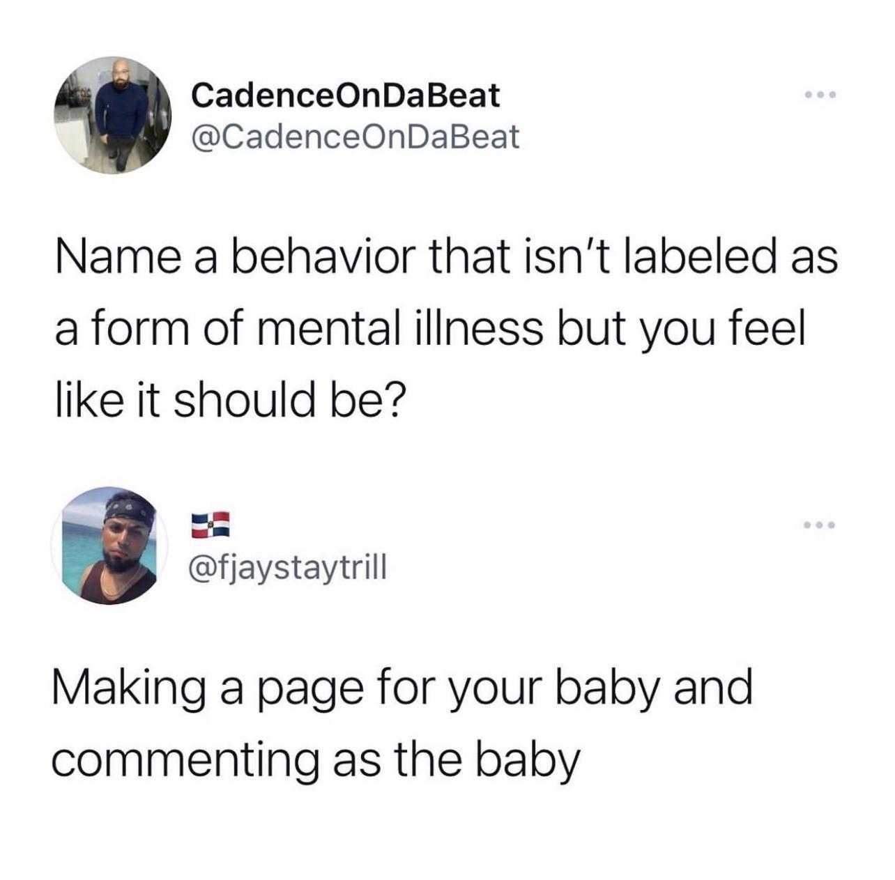 CadenceOnDaBeat CadenceOnDaBeat Name a behavior that isnt labeled as a form of mental illness but you feel like it should be fjaystaytrill Making a page for your baby and commenting as the baby