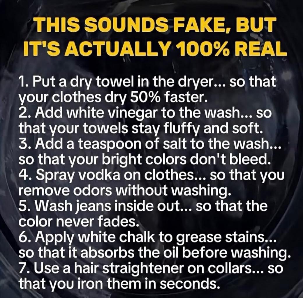 THIS SOUNDS FAKE, BUT IT'S ACTUALLY 100% REAL
1. Put a dry towel in the dryer... so that your clothes dry 50% faster.
2. Add white vinegar to the wash... so that your towels stay fluffy and soft.
3. Add a teaspoon of salt to the wash... so that your bright colors don't bleed.
4. Spray vodka on clothes... so that you remove odors without washing.
5.