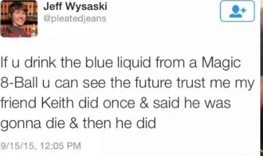 Jeff Wysaski pleatedjeans If u drink the blue liquid from a Magic 8 Ball u can see the future trust me my friend Keith did once said he was gonna die then he did 9151 05 PM