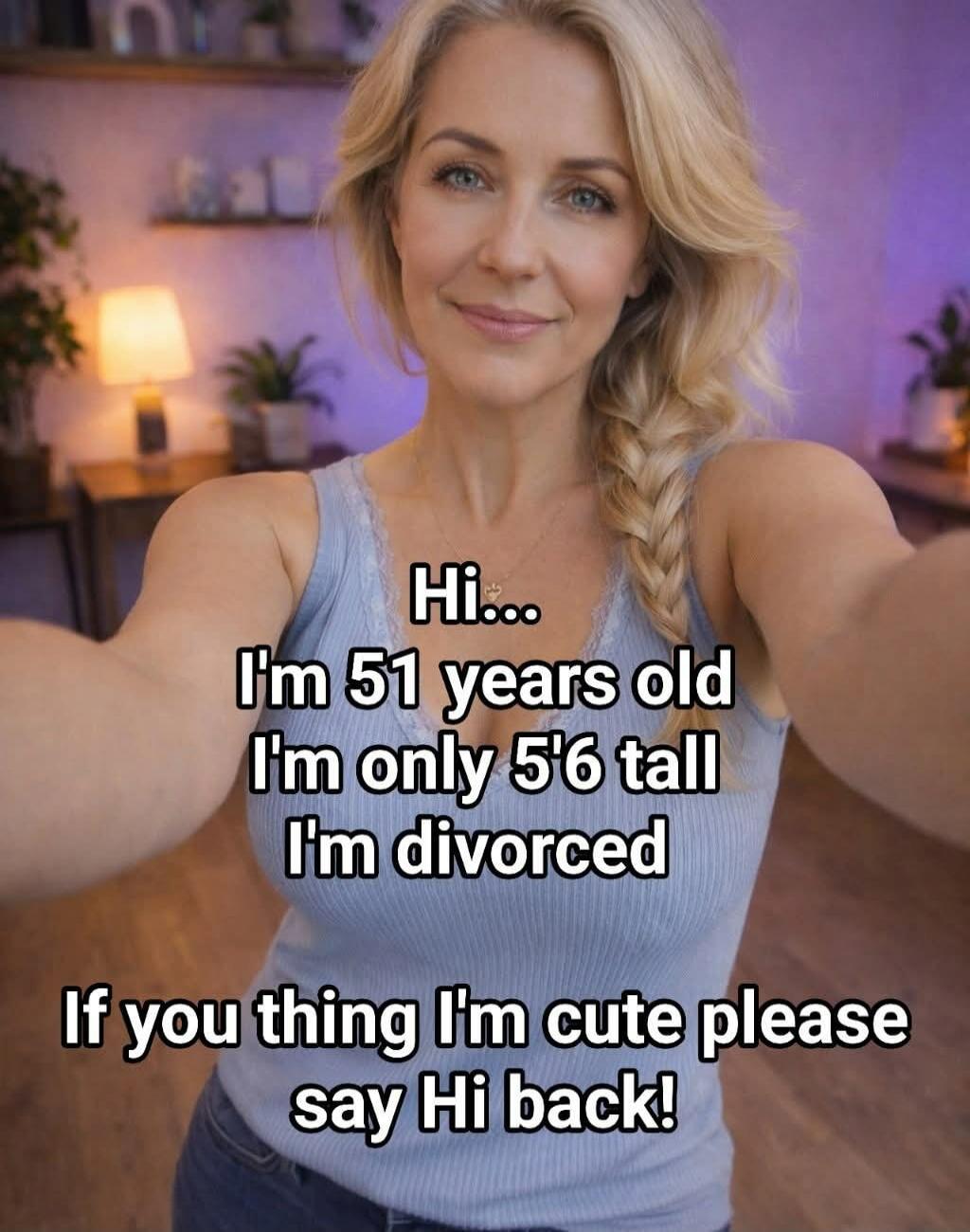 Hi... I'm 51 years old I'm only 5'6 tall I'm divorced If you thing I'm cute please say Hi back!