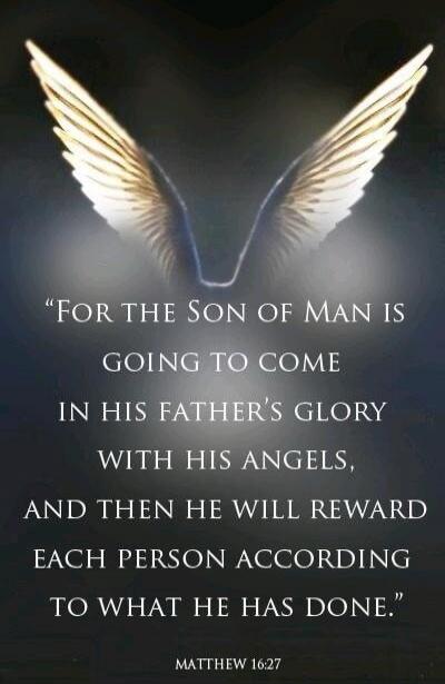 FOR THE SON OF MAN IS GOING TO COME IN HIS FATHER'S GLORY WITH HIS ANGELS, AND THEN HE WILL REWARD EACH PERSON ACCORDING TO WHAT HE HAS DONE. MATTHEW 16:27