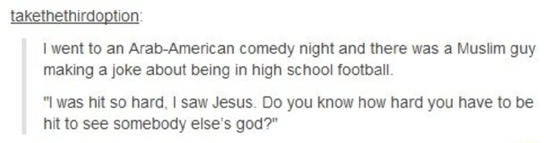 lakethethirdoption Iwent to an Arab American comedy night and there was a Muslim guy making a joke about being in high school football Iwas hit 50 hard saw Jesus Do you know how hard you have to be hit to see somebody elses god