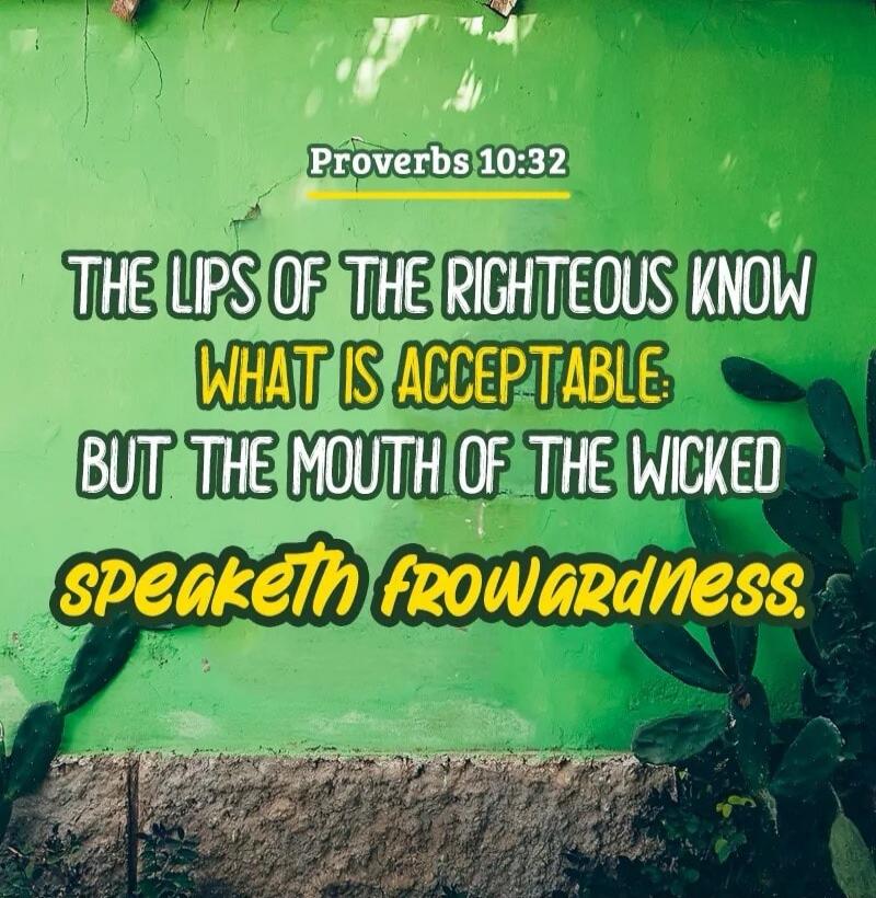 Proverbs 10:32 THE LIPS OF THE RIGHTEOUS KNOW WHAT IS ACCEPTABLE: BUT THE MOUTH OF THE WICKED SPEAKETH FROWARDNESS.