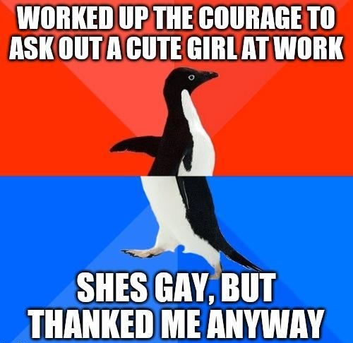 INORKED UPTHE COURAGETO ASKOUTAGUTE GIRL AT WORK SHES GAY BUT THANKED ME ANYWAY