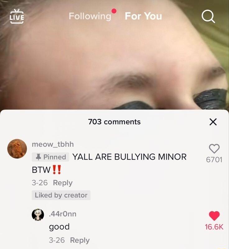 703 comments 6 meow_tbhh X Pinned YALL ARE BULLYING MINOR 470 BTw 3 26 Reply Liked by creator good 166K 3 26 Reply