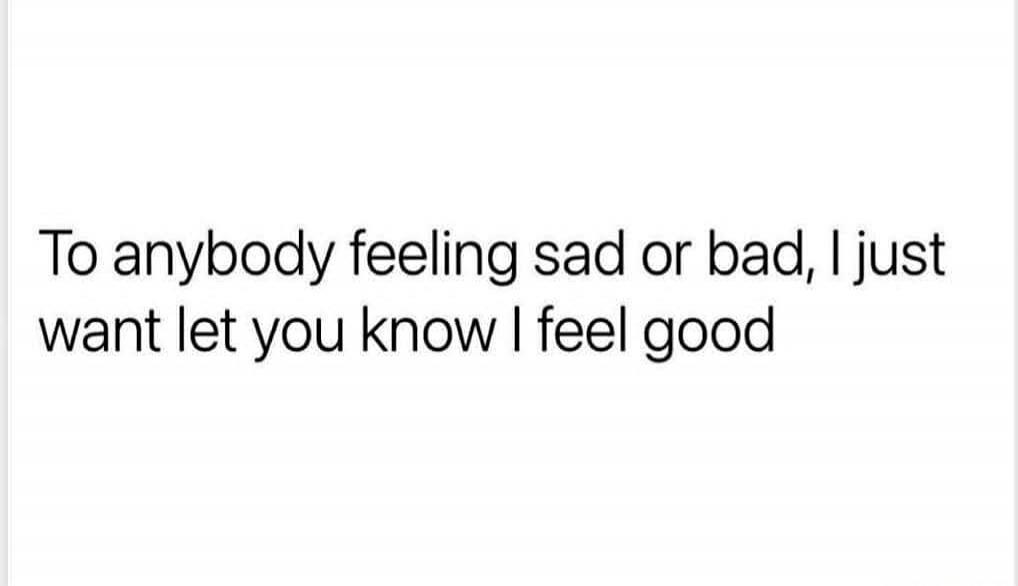 To anybody feeling sad or bad, I just want let you know I feel good
